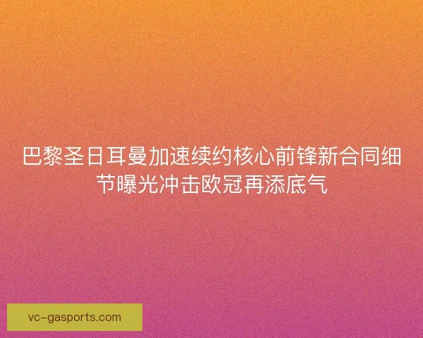 巴黎圣日耳曼加速续约核心前锋新合同细节曝光冲击欧冠再添底气