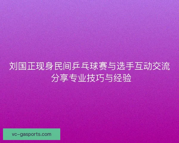 刘国正现身民间乒乓球赛与选手互动交流 分享专业技巧与经验