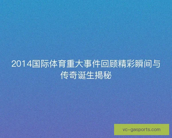 2014国际体育重大事件回顾精彩瞬间与传奇诞生揭秘