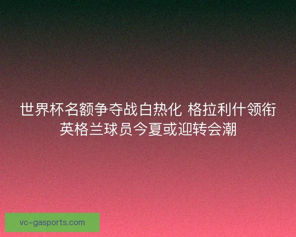 世界杯名额争夺战白热化 格拉利什领衔英格兰球员今夏或迎转会潮
