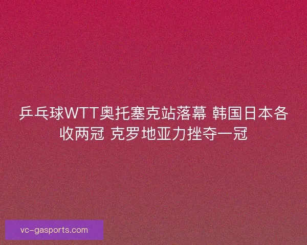 乒乓球WTT奥托塞克站落幕 韩国日本各收两冠 克罗地亚力挫夺一冠